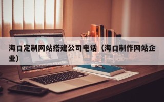 朔州海口定制网站搭建公司电话（海口制作网站企业）