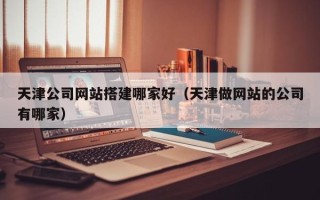 朔州天津公司网站搭建哪家好（天津做网站的公司有哪家）