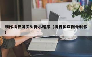 朔州制作抖音国庆头像小程序（抖音国庆图像制作）