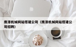 朔州鹰潭机械网站搭建公司（鹰潭机械网站搭建公司招聘）