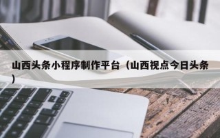 朔州山西头条小程序制作平台（山西视点今日头条）